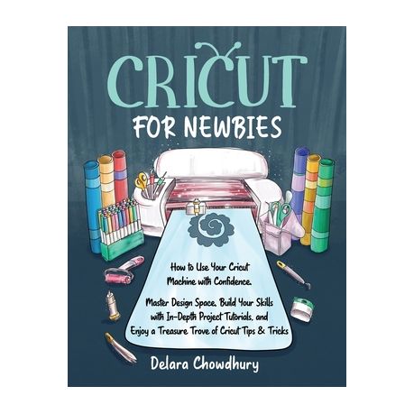 Cricut for Newbies: How to Use Your Cricut Machine with Confidence : Master Design Space, Build Your Skills with In-depth Project Tutorials, and Enjoy a Treasure Trove of Cricut Tips & Tricks [Book]
