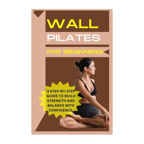 Wall Pilates For Beginners: A step-by-step guide to Build strength