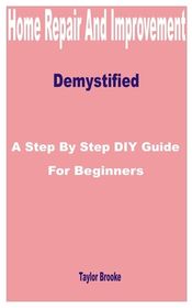 Home Repair and Improvement Demystified: A Step by Step DIY Guide for