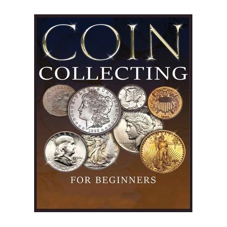 Coin Collecting for Beginners : The Ultimate Easy Beginner's Guide to Discover How to Acknowledge, Value, Preserve, and Begin Your Coin Collection