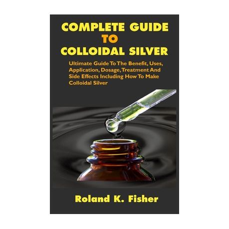 Complete Guide To Colloidal Silver Ultimate Guide To The Benefit Uses Application Dosage Treatment And Side Effects Including How To Make Colloid Buy Online In South Africa Takealot Com