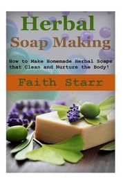 Herbal Soap Making: How to Make Homemade Herbal Soaps that Clean and Nurture the Body!