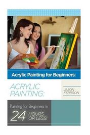 Acrylic Painting for Beginners: The Ultimate Crash Course Guide to Mastering Acrylic Painting in 24 hours or Less!