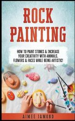 Rock Painting: How to Paint Stones &amp; Increase Your Creativity with Animals, Flowers &amp; Faces While Being Artistic!
