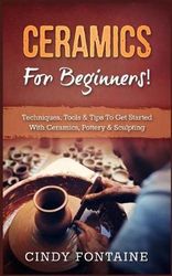 Ceramics for Beginners!: Techniques, Tools &amp; Tips to Get Started with Ceramics, Pottery &amp; Sculpting
